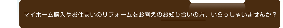 マイホーム購入やお住まいのリフォームをお考えのお知り合いの方、いらっしゃいませんか？